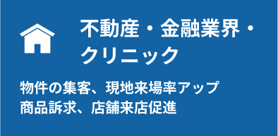 不動産・金融・クリニック:物件の集客、現地来場率アップ、商品訴求、店舗来店促進