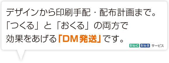 デザインから印刷手配・配布計画まで。「つくる」と「おくる」の療法で効果をあげる「DM発送」です。