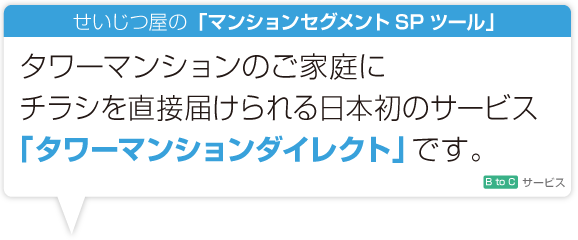 タワーマンションのご家庭にチラシを直接届けられる日本初のサービス「タワーマンションダイレクト」です。